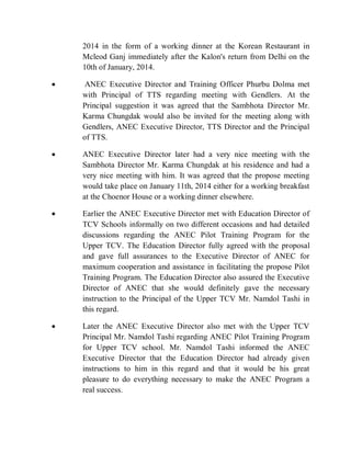 2014 in the form of a working dinner at the Korean Restaurant in
Mcleod Ganj immediately after the Kalon's return from Delhi on the
10th of January, 2014.
 ANEC Executive Director and Training Officer Phurbu Dolma met
with Principal of TTS regarding meeting with Gendlers. At the
Principal suggestion it was agreed that the Sambhota Director Mr.
Karma Chungdak would also be invited for the meeting along with
Gendlers, ANEC Executive Director, TTS Director and the Principal
of TTS.
 ANEC Executive Director later had a very nice meeting with the
Sambhota Director Mr. Karma Chungdak at his residence and had a
very nice meeting with him. It was agreed that the propose meeting
would take place on January 11th, 2014 either for a working breakfast
at the Choenor House or a working dinner elsewhere.
 Earlier the ANEC Executive Director met with Education Director of
TCV Schools informally on two different occasions and had detailed
discussions regarding the ANEC Pilot Training Program for the
Upper TCV. The Education Director fully agreed with the proposal
and gave full assurances to the Executive Director of ANEC for
maximum cooperation and assistance in facilitating the propose Pilot
Training Program. The Education Director also assured the Executive
Director of ANEC that she would definitely gave the necessary
instruction to the Principal of the Upper TCV Mr. Namdol Tashi in
this regard.
 Later the ANEC Executive Director also met with the Upper TCV
Principal Mr. Namdol Tashi regarding ANEC Pilot Training Program
for Upper TCV school. Mr. Namdol Tashi informed the ANEC
Executive Director that the Education Director had already given
instructions to him in this regard and that it would be his great
pleasure to do everything necessary to make the ANEC Program a
real success.
 