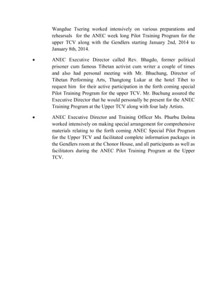 Wangdue Tsering worked intensively on various preparations and
rehearsals for the ANEC week long Pilot Training Program for the
upper TCV along with the Gendlers starting January 2nd, 2014 to
January 8th, 2014.
 ANEC Executive Director called Rev. Bhagdo, former political
prisoner cum famous Tibetan activist cum writer a couple of times
and also had personal meeting with Mr. Bhuchung, Director of
Tibetan Performing Arts, Thangtong Lukar at the hotel Tibet to
request him for their active participation in the forth coming special
Pilot Training Program for the upper TCV. Mr. Buchung assured the
Executive Director that he would personally be present for the ANEC
Training Program at the Upper TCV along with four lady Artists.
 ANEC Executive Director and Training Officer Ms. Phurbu Dolma
worked intensively on making special arrangement for comprehensive
materials relating to the forth coming ANEC Special Pilot Program
for the Upper TCV and facilitated complete information packages in
the Gendlers room at the Chonor House, and all participants as well as
facilitators during the ANEC Pilot Training Program at the Upper
TCV.
 