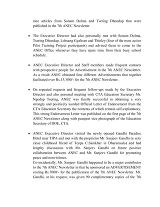 nice articles from Sonam Dolma and Tsering Dhondup that were
published in the 7th ANEC Newsletter.
 The Executive Director had also personally met with Sonam Dolma,
Tsering Dhondup, Lobsang Gyaltsen and Thinley (four of the most active
Pilot Training Project participants) and advised them to come to the
ANEC Office whenever they have spare time from their busy school
schedule.
 ANEC Executive Director and Staff members made frequent contacts
with prospective people for Advertisement in the 7th ANEC Newsletter.
As a result ANEC obtained four different Advertisements that together
facilitated over Rs.15, 000/- for the 7th ANEC Newsletter.
 On repeated requests and frequent follow-ups made by the Executive
Director and also personal meeting with CTA Education Secretary Mr.
Ngodup Tsering, ANEC was finally successful in obtaining a very
strongly and positively worded Official Letter of Endorsement from the
CTA Education Secretary the contents of which remain self-explanatory.
This strong Endorsement Letter was published on the first page of the 7th
ANEC Newsletter along with passport size photograph of the Education
Secretary of DOE, CTA.
 ANEC Executive Director visited the newly opened Gandhi Paradise
Hotel near TIPA and met with the proprietor Mr. Sanjeev Gandhi (a very
close childhood friend of Tenpa C.Samkhar in Dharamsala) and had
lengthy discussions with Mr. Sanjeev Gandhi on future positive
collaboration between ANEC and Mr. Sanjeev Gandhi for promoting
peace and nonviolence.
Co-incidentally, Mr. Sanjeev Gandhi happened to be a major contributor
to the 7th ANEC Newsletter in that he sponsored an ADVERTISEMENT
costing Rs.7000/- for the publlication of the 7th ANEC Newsletter. Mr.
Gandhi, at his request, was given 90 complimentary copies of the 7th
 