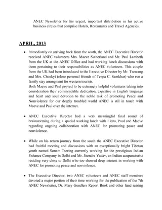 ANEC Newsletter for his urgent, important distribution in his active
business circles that comprise Hotels, Restaurants and Travel Agencies.
APRIL, 2013
 Immediately on arriving back from the south, the ANEC Executive Director
received ANEC volunteers Mrs. Maeve Sutherland and Mr. Paul Lambeth
from the UK at the ANEC Office and had working lunch discussions with
them pertaining to their responsibilities as ANEC volunteers. This couple
from the UK had been introduced to the Executive Director by Mr. Tsewang
and Mrs. Choekyi (close personal friends of Tenpa C. Samkhar) who run a
family stay arrangment for western tourists.
Both Maeve and Paul proved to be extremely helpful volunteers taking into
consideration their commendable dedication, expertise in English language
and heart and soul devotion to the noble task of promoting Peace and
Nonviolence for our deeply troubled world ANEC is stil in touch with
Maeve and Paul over the internet.
 ANEC Executive Director had a very meaningful final round of
brainstorming during a special working lunch with Elena, Paul and Maeve
regarding ongoing collaboration with ANEC for promoting peace and
nonviolence.
 While on his return journey from the south the ANEC Executive Director
had fruitful meeting and discussions with an exceptionally bright Tibetan
youth named Sonam Tsering currently working for the prestigious Indian
Enhance Company in Delhi and Mr. Jitendra Yadav, an Indian acupuncturist
residing very close to Delhi who too showed deep interest in working with
ANEC for promoting peace and nonviolence.
 The Executive Director, two ANEC volunteers and ANEC staff members
devoted a major portion of their time working for the publication of the 7th
ANEC Newsletter, Dr. Mary Gendlers Report Book and other fund raising
 