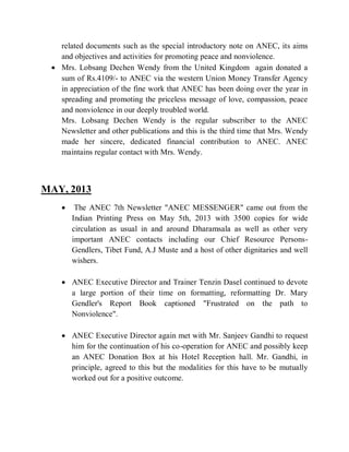 related documents such as the special introductory note on ANEC, its aims
and objectives and activities for promoting peace and nonviolence.
 Mrs. Lobsang Dechen Wendy from the United Kingdom again donated a
sum of Rs.4109/- to ANEC via the western Union Money Transfer Agency
in appreciation of the fine work that ANEC has been doing over the year in
spreading and promoting the priceless message of love, compassion, peace
and nonviolence in our deeply troubled world.
Mrs. Lobsang Dechen Wendy is the regular subscriber to the ANEC
Newsletter and other publications and this is the third time that Mrs. Wendy
made her sincere, dedicated financial contribution to ANEC. ANEC
maintains regular contact with Mrs. Wendy.
MAY, 2013
 The ANEC 7th Newsletter "ANEC MESSENGER" came out from the
Indian Printing Press on May 5th, 2013 with 3500 copies for wide
circulation as usual in and around Dharamsala as well as other very
important ANEC contacts including our Chief Resource Persons-
Gendlers, Tibet Fund, A.J Muste and a host of other dignitaries and well
wishers.
 ANEC Executive Director and Trainer Tenzin Dasel continued to devote
a large portion of their time on formatting, reformatting Dr. Mary
Gendler's Report Book captioned "Frustrated on the path to
Nonviolence".
 ANEC Executive Director again met with Mr. Sanjeev Gandhi to request
him for the continuation of his co-operation for ANEC and possibly keep
an ANEC Donation Box at his Hotel Reception hall. Mr. Gandhi, in
principle, agreed to this but the modalities for this have to be mutually
worked out for a positive outcome.
 