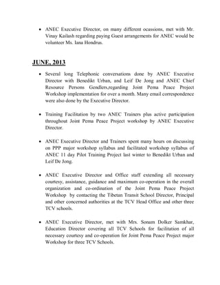  ANEC Executive Director, on many different ocassions, met with Mr.
Vinay Kailash regarding paying Guest arrangements for ANEC would be
volunteer Ms. Iana Hondrus.
JUNE, 2013
 Several long Telephonic conversations done by ANEC Executive
Director with Benedikt Urban, and Leif De Jong and ANEC Chief
Resource Persons Gendlers,regarding Joint Pema Peace Project
Workshop implementation for over a month. Many email correspondence
were also done by the Executive Director.
 Training Facilitation by two ANEC Trainers plus active participation
throughout Joint Pema Peace Project workshop by ANEC Executive
Director.
 ANEC Executive Director and Trainers spent many hours on discussing
on PPP major workshop syllabus and facilitated workshop syllabus of
ANEC 11 day Pilot Training Project last winter to Benedikt Urban and
Leif De Jong.
 ANEC Executive Director and Office staff extending all necessary
courtesy, assistance, guidance and maximum co-operation in the overall
organization and co-ordination of the Joint Pema Peace Project
Workshop by contacting the Tibetan Transit School Director, Principal
and other concerned authorities at the TCV Head Office and other three
TCV schools.
 ANEC Executive Director, met with Mrs. Sonam Dolker Samkhar,
Education Director covering all TCV Schools for facilitation of all
necessary courtesy and co-operation for Joint Pema Peace Project major
Workshop for three TCV Schools.
 