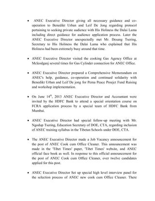  ANEC Executive Director giving all necessary guidance and co-
operation to Benedikt Urban and Leif De Jong regarding protocol
pertaining to seeking private audience with His Holiness the Dalai Lama
including direct guidance for audience application process. Later the
ANEC Executive Director unexpectedly met Mr. Desang Tsering,
Secretary to His Holiness the Dalai Lama who explained that His
Holiness had been extremely busy around that time.
 ANEC Executive Director visited the cooking Gas Agency Office at
Mcleodganj several times for Gas Cylinder connection for ANEC Office.
 ANEC Execuitve Director prepared a Comprehensive Memorandum on
ANEC's help, guidance, co-operation and continued solidarity with
Benedikt Urban and Leif De jong for Pema Peace Proejct Fund Raising
and workshop implementation.
 On June 14th
, 2013 ANEC Executive Director and Accountant were
invited by the HDFC Bank to attend a special orientation course on
FCRA application process by a special team of HDFC Bank from
Mumbai.
 ANEC Executive Director had special follow-up meeting with Mr.
Ngodup Tsering, Education Secretary of DOE, CTA, regarding inclusion
of ANEC training syllabus in the Tibetan Schools under DOE, CTA.
 The ANEC Executive Director made a Job Vacancy announcement for
the post of ANEC Cook cum Office Cleaner. This announcement was
made in the 'Tibet Times' paper, 'Tibet Times' website, and ANEC
official face book as well. In response to this official announcement for
the post of ANEC Cook cum Office Cleaner, over twelve candidates
applied for this post.
 ANEC Executive Director Set up special high level interview panel for
the selection process of ANEC new cook cum Office Cleaner. There
 