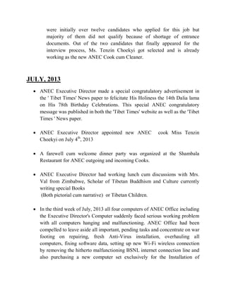 were initially over twelve candidates who applied for this job but
majority of them did not qualify because of shortage of entrance
documents. Out of the two candidates that finally appeared for the
interview process, Ms. Tenzin Choekyi got selected and is already
working as the new ANEC Cook cum Cleaner.
JULY, 2013
 ANEC Executive Director made a special congratulatory advertisement in
the ' Tibet Times' News paper to felicitate His Holiness the 14th Dalia lama
on His 78th Birthday Celebrations. This special ANEC congratulatory
message was published in both the 'Tibet Times' website as well as the 'Tibet
Times ' News paper.
 ANEC Executive Director appointed new ANEC cook Miss Tenzin
Choekyi on July 4th
, 2013
 A farewell cum welcome dinner party was organized at the Shambala
Restaurant for ANEC outgoing and incoming Cooks.
 ANEC Executive Director had working lunch cum discussions with Mrs.
Val from Zimbabwe, Scholar of Tibetan Buddhism and Culture currently
writing special Books
(Both pictorial cum narrative) or Tibetan Children.
 In the third week of July, 2013 all four computers of ANEC Office including
the Executive Director's Computer suddenly faced serious working problem
with all computers hanging and malfunctioning. ANEC Office had been
compelled to leave aside all important, pending tasks and concentrate on war
footing on repairing, fresh Anti-Virus installation, overhauling all
computers, fixing software data, setting up new Wi-Fi wireless connection
by removing the hitherto malfunctioning BSNL internet connection line and
also purchasing a new computer set exclusively for the Installation of
 