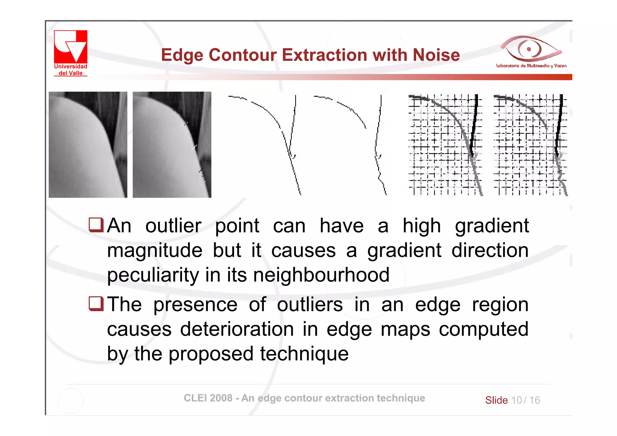 Edge Contour Extraction with Noise




An outlier point can have a high gradient
magnitude but it causes a gradient direction
peculiarity in its neighbourhood
The presence of outliers in an edge region
causes deterioration in edge maps computed
by the proposed technique

        CLEI 2008 - An edge contour extraction technique   Slide 10 / 16
 