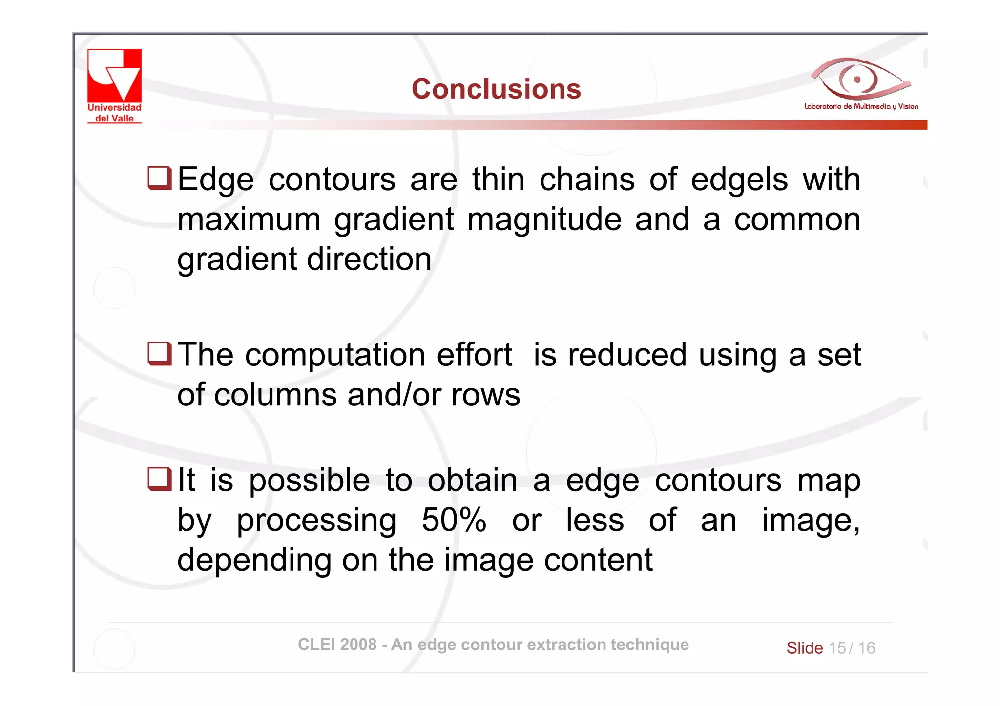 Conclusions


Edge contours are thin chains of edgels with
maximum gradient magnitude and a common
gradient direction

The computation effort is reduced using a set
of columns and/or rows

It is possible to obtain a edge contours map
by processing 50% or less of an image,
depending on the image content

       CLEI 2008 - An edge contour extraction technique   Slide 15 / 16
 