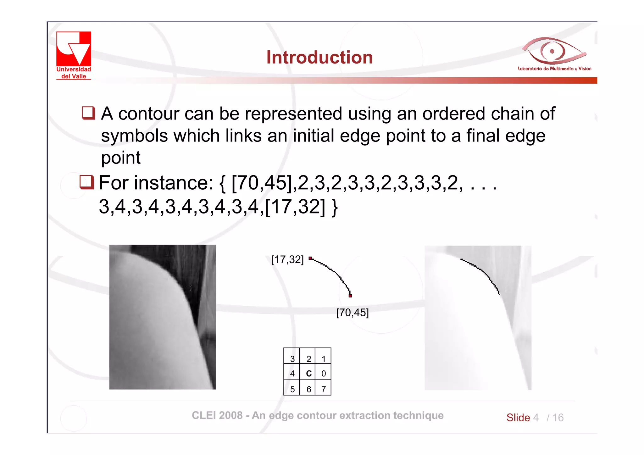 Introduction


A contour can be represented using an ordered chain of
symbols which links an initial edge point to a final edge
point
For instance: { [70,45],2,3,2,3,3,2,3,3,3,2, . . .
3,4,3,4,3,4,3,4,3,4,[17,32] }

                          [17,32]



                                            [70,45]



                              3     2   1
                              4     C   0
                              5     6   7


           CLEI 2008 - An edge contour extraction technique   Slide 4 / 16
 