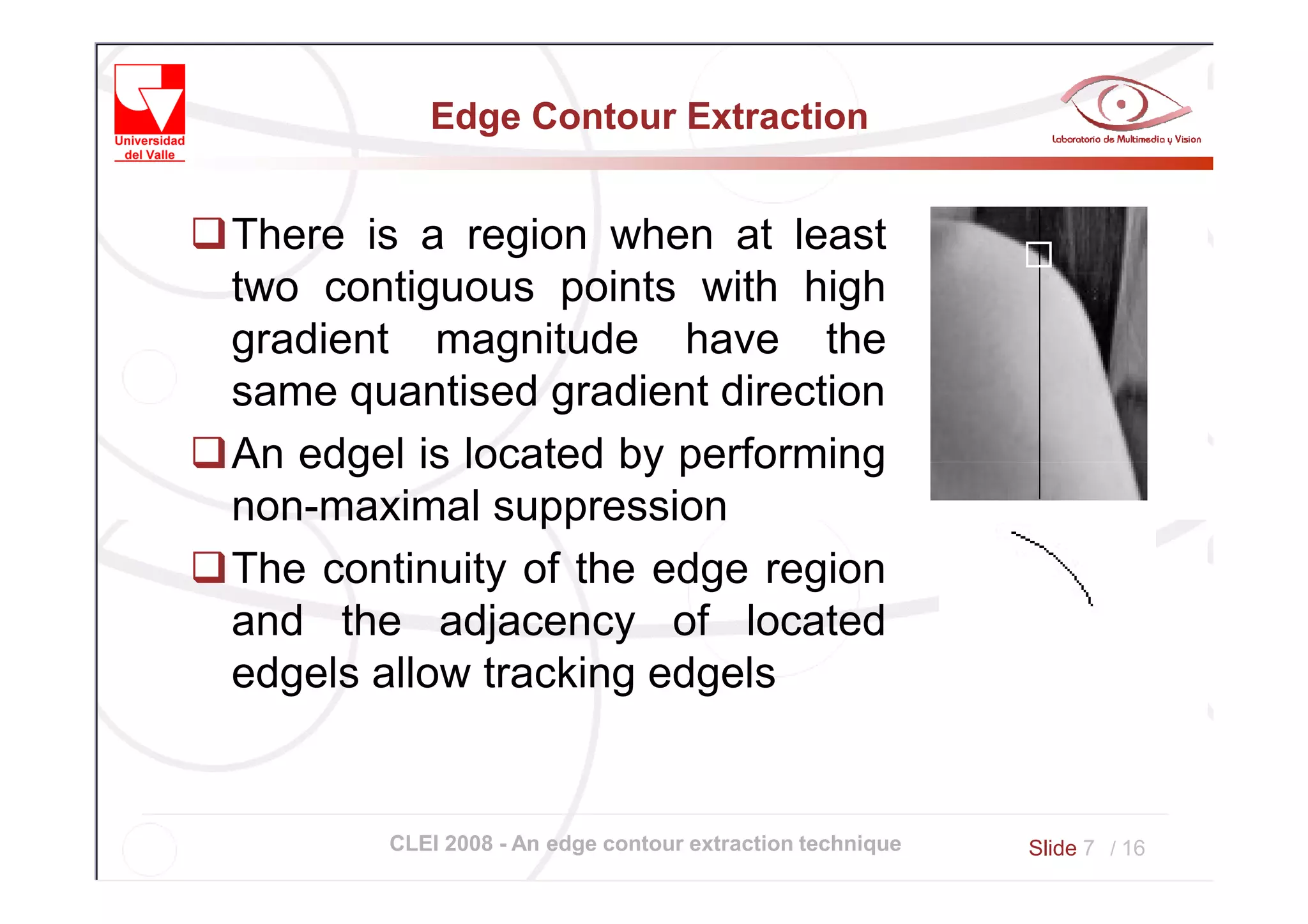 Edge Contour Extraction


There is a region when at least
two contiguous points with high
gradient magnitude have the
same quantised gradient direction
An edgel is located by performing
non-maximal suppression
The continuity of the edge region
and the adjacency of located
edgels allow tracking edgels


       CLEI 2008 - An edge contour extraction technique   Slide 7 / 16
 