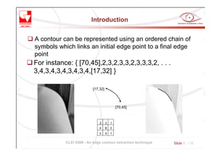 Introduction


A contour can be represented using an ordered chain of
symbols which links an initial edge point to a final edge
point
For instance: { [70,45],2,3,2,3,3,2,3,3,3,2, . . .
3,4,3,4,3,4,3,4,3,4,[17,32] }

                          [17,32]



                                            [70,45]



                              3     2   1
                              4     C   0
                              5     6   7


           CLEI 2008 - An edge contour extraction technique   Slide 4 / 16
 