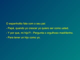 O   espanholito fala com o seu pai: - Papá, quando yo crescer yo quiero ser como usted. - Y por que, mi hijo?! - Pergunta o orgulhoso madrilenho. - Para tener un hijo como yo. 