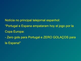 Notícia no principal telejornal espanhol: “Portugal e Espana empataram hoy el jogo por la Copa Europa: - Zero gols para Portugal e ZERO GOLAÇOS para la Espana!” 