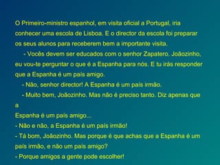 O Primeiro-ministro espanhol, em visita oficial a Portugal, iria conhecer uma escola de Lisboa. E o director da escola foi preparar os seus alunos para receberem bem a importante visita. - Vocês devem ser educados com o senhor Zapatero. Joãozinho, eu vou-te perguntar o que é a Espanha para nós. E tu irás responder que a Espanha é um país amigo.   - Não, senhor director! A Espanha é um país irmão.   - Muito bem, Joãozinho. Mas não é preciso tanto. Diz apenas que a Espanha é um país amigo... - Não e não, a Espanha é um país irmão! - Tá bom, Joãozinho. Mas porque é que achas que a Espanha é um país irmão, e não um país amigo? - Porque amigos a gente pode escolher! 