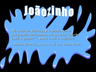 Na aula de Português a professora pregunta: Joãozinho, na oração "Maria está a gozar” , ¿onde está o sujeito?  - Muito fácil fessora, está em cima dela . Joãozinho 