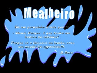 Diz um porquinho à mãe porca:  - Mamã, ¿Porque  é que tenho um buraco no rabinho?  Porque se o tivesses no lombo, eras um mealheiro ¡¡¡pacóvio!!!.  Al-Rosa Mealheiro 