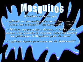 Zéquinha grita ao pai:  “ ¡¡¡Papá, os mosquitos não me deixam dormir, estão -me a picar!!!“. Responde-lhe o pai:  “ Tá bem, apaga a luz e dorme...” O Zèquinha apaga a luz quando de repente entra no quarto um pirilampo. O Zèquinha grita de novo:  - “¡¡¡Papá, agora procuram-me de lanterna!!!" Mosquitos 