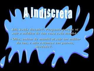 Lili, ¿estás doente?. Pergunto porque vi sair o médico de tua casa esta manhã.  - Olha, ontem de manhã vi sair um militar da tua, e não estamos em guerra, ¿verdade?.  A indiscreta 