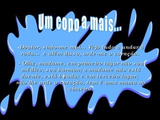 Doutor, sinto-me mal... Vejo tudo a andar à roda...  e além disso, arde-me o coração.  - Olhe, madame, em primeiro lugar não sou médico, sou barman; a madame não está doente, está bêbada; e em terceiro lugar, não lhe arde o coração, tem é uma mama no cinzeiro. Um copo a mais... 