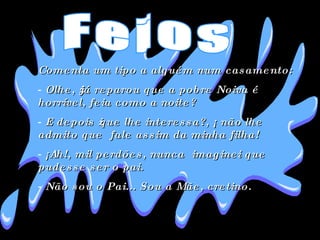 Comenta um tipo a alguém num casamento:  Olhe, ¿já reparou que a pobre Noiva é horrível, feia como a noite?  E depois ¿que lhe interessa?, ¡ não lhe admito que  fale assim da minha filha!  ¡Ah!, mil perdões, nunca  imaginei que pudesse ser o pai.  Não sou o Pai... Sou a Mãe, cretino.  Feios 