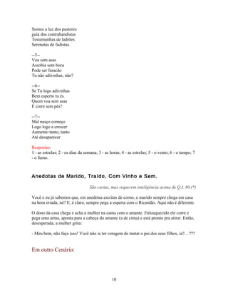 Somos a luz dos pastores
guia dos contrabandistas
Testemunhas de ladrões
Serenatas de fadistas.

--5--
Voa sem asas
Assobia sem boca
Pode ser furacão
Tu não adivinhas, não?

--6--
Se Tu logo adivinhas
Bem esperto tu és.
Quem voa sem asas
E corre sem pés?

--7--
Mal nasço começo
Logo logo a crescer
Aumento tanto, tanto
Até desaparecer

Respostas:
1 - as estrelas; 2 - os dias da semana; 3 - as horas; 4 - as estrelas; 5 - o vento; 6 - o tempo; 7
- o fumo.



Anedotas de Marido, Traído, Com Vinho e Sem.

                                  São curtas, mas requerem inteligência acima de Q.I. 80.(*)

Você e eu já sabemos que, em anedotas escritas de corno, o marido sempre chega em casa
na hora errada, né? E, é claro, sempre pega a esperta com o Ricardão. Aqui não é diferente.

O dono da casa chega e acha a mulher na cama com o amante. Enlouquecido ele corre e
pega uma arma, aponta para a cabeça do amante (a de cima) e está pronto pra atirar. Então,
desesperada, a mulher grita:

- Meu bem, não faça isso! Você não ia ter coragem de matar o pai dos seus filhos, ia?... ???


Em outro Cenário:




                                                10
 