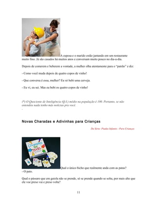 A esposa e o marido estão jantando em um restaurante
muito fino. Já são casados há muitos anos e conversam muito pouco no dia-a-dia.

Depois de comerem e beberem a vontade, a mulher olha atentamente para o “patrão” e diz:

- Como você muda depois de quatro copos de vinho!

- Que conversa é essa, mulher? Eu só bebi uma cerveja.

- Eu vi, eu sei. Mas eu bebi os quatro copos de vinho!



(*) O Quociente de Inteligência (Q.I.) médio na população é 100. Portanto, se não
entendeu nada tenho más notícias pra você.
.



Novas Charadas e Adivinhas para Crianças

                                                         Da Série: Piadas Infantis - Para Crianças




                               Qual o único bicho que realmente anda com as patas?
- O pato.

Qual o pássaro que em gaiola não se prende, só se prende quando se solta, por mais alto que
ele voe preso vai e preso volta?


                                            11
 