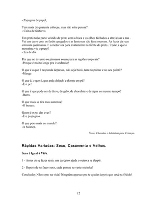 - Papagaio de papel;

Tem mais de quarenta cabeças, mas não sabe pensar?
- Caixa de fósforos;

Um preto todo preto vestido de preto com a boca e os olhos fechados a atravessar a rua .
Vai um carro com os faróis apagados e as lanternas não funcionavam. As luzes da ruas
estavam queimadas. E o motorista para exatamente na frente do preto . Como é que o
motorista viu o preto?
- Era de dia.

Por que no inverno os pássaros voam para as regiões tropicais?
-Porque é muito longe pra ir andando!

O que é o que é responda depressa, não seja bocó, tem no pomar e no seu paletó?
-Manga

O que é, o que é, que anda deitado e dorme em pé?
-É o pé!

O que é que pode ser de ferro, de gelo, de chocolate e de água ao mesmo tempo?
-Barra.

O que mais se tira mas aumenta?
-O buraco.

Quem é o pai das aves?
-É o paipagaio.

O que pesa mais no mundo?
-A balança.
                                                       Novas Charadas e Adivinhas para Crianças.



Rápidas Variadas: Sexo, Casamento e Velhos.

Sexo é Igual à Vida.

1 - Antes de se fazer sexo, um parceiro ajuda o outro a se despir.

2 - Depois de se fazer sexo, cada pessoa se veste sozinha!

Conclusão: Não como na vida? Ninguém aparece pra te ajudar depois que você ta f#dido!




                                             12
 