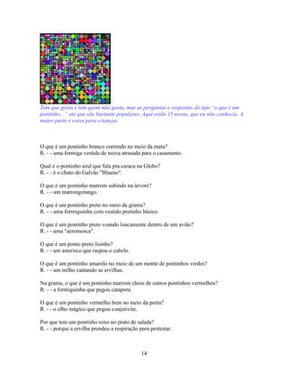 Tem que gosta e tem quem não gosta, mas as perguntas e respostas do tipo “o que é um
pontinho...” até que são bastante populares. Aqui estão 15 novas, que eu não conhecia. A
maior parte é coisa para crianças.



O que é um pontinho branco correndo no meio da mata?
R. - - uma formiga vestida de noiva atrasada para o casamento.

Qual é o pontinho azul que fala pra caraca na Globo?
R. - - é o chato do Galvão "Blueno".

O que é um pontinho marrom subindo na árvore?
R. - - um marrongotango.

O que é um pontinho preto no meio da grama?
R. - - uma formiguinha com vestido pretinho básico.

O que é um pontinho preto voando loucamente dentro de um avião?
R. - - uma "aeromosca".

O que é um ponto preto lisinho?
R. - - um asterisco que raspou o cabelo.

O que é um pontinho amarelo no meio de um monte de pontinhos verdes?
R. - - um milho cantando as ervilhas.

Na grama, o que é um pontinho marrom cheio de outros pontinhos vermelhos?
R: - - a formiguinha que pegou catapora.

O que é um pontinho vermelho bem no meio da porta?
R. - - o olho mágico que pegou conjutivite.

Por que tem um pontinho roxo no prato de salada?
R. - - porque a ervilha prendeu a respiração para protestar.



                                              14
 