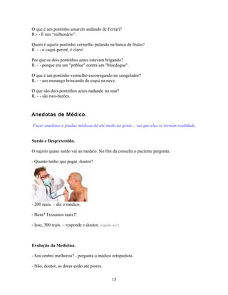 O que é um pontinho amarelo andando de Ferrari?
R:- - É um “milhonário”.

Quem é aquele pontinho vermelho pulando na banca de frutas?
R. - - o caqui-pererê, é claro!

Por que os dois pontinhos azuis estavam brigando?
R. - - porque era um "pitblue" contra um "bluedogue".

O que é um pontinho vermelho escorregando no congelador?
R. - - um morango brincando de esqui na neve.

O que são dois pontinhos azuis nadando no mar?
R. - - são two-barões.



Anedotas de Médico.

Fazer anedotas e piadas médicas dá até medo na gente... vai que elas se tornam realidade.


Surdo e Desprevenido.

O sujeito quase surdo vai ao médico. No fim da consulta o paciente pergunta:

- Quanto tenho que pagar, doutor?




- 200 reais. – diz o médico.

- Hein? Trezentos reais?!

- Isso, 300 reais. – responde o doutor. (rápido né?).



Evolução da Medicina.

- Seu ombro melhorou? - pergunta o médico ortopedista.

- Não, doutor, as dores estão até piores.


                                                15
 