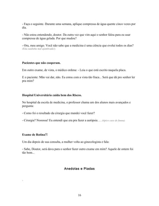 - Faça o seguinte. Durante uma semana, aplique compressa de água quente cinco vezes por
dia.

- Não estou entendendo, doutor. Da outra vez que vim aqui o senhor falou para eu usar
compressa de água gelada. Por que mudou?

- Ora, meu amigo. Você não sabe que a medicina é uma ciência que evolui todos os dias?
(Eita saidinha mal ajambrada!).




Pacientes que não cooperam.

Em outro exame, de vista, o médico ordena: - Leia o que está escrito naquela placa.

E o paciente: Mão vai dar, não. Eu estou com a vista tão fraca... Será que dá pro senhor ler
pra mim?



Hospital Universitário cuida bem dos Riscos.

No hospital da escola de medicina, o professor chama um dos alunos mais avançados e
pergunta:

- Como foi o resultado da cirurgia que mandei você fazer?

- Cirurgia? Nooossa! Eu entendi que era pra fazer a autópsia. . . (típico caso de fuuuu).



Exame de Rotina?!

Um dia depois de sua consulta, a mulher volta ao ginecologista e fala:

- Sabe, Doutor, será dava para o senhor fazer outro exame em mim? Aquele de ontem foi
tão bom...




                                    Anedotas e Piadas


.



                                                16
 