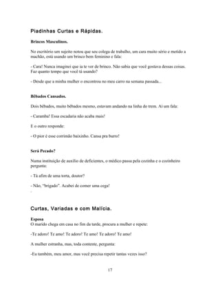 Piadinhas Curtas e Rápidas.

Brincos Masculinos.

No escritório um sujeito notou que seu colega de trabalho, um cara muito sério e metido a
machão, está usando um brinco bem feminino e fala:

- Cara! Nunca imaginei que ia te ver de brinco. Não sabia que você gostava dessas coisas.
Faz quanto tempo que você tá usando?

- Desde que a minha mulher o encontrou no meu carro na semana passada...


Bêbados Cansados.

Dois bêbados, muito bêbados mesmo, estavam andando na linha do trem. Aí um fala:

- Caramba! Essa escadaria não acaba mais!

E o outro responde:

- O pior é esse corrimão baixinho. Cansa pra burro!


Será Pecado?

Numa instituição de auxílio de deficientes, o médico passa pela cozinha e o cozinheiro
pergunta:

- Tá afim de uma torta, doutor?

- Não, “brigado”. Acabei de comer uma cega!
.



Curtas, Variadas e com Malícia.

Esposa
O marido chega em casa no fim da tarde, procura a mulher e repete:

-Te adoro! Te amo! Te adoro! Te amo! Te adoro! Te amo!

A mulher estranha, mas, toda contente, pergunta:

-Eu também, meu amor, mas você precisa repetir tantas vezes isso?


                                            17
 