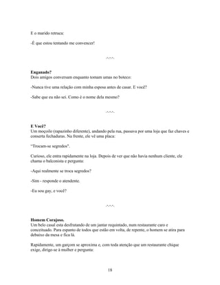 E o marido retruca:

-É que estou tentando me convencer!


                                           .-.-.-.


Enganado?
Dois amigos conversam enquanto tomam umas no boteco:

-Nunca tive uma relação com minha esposa antes de casar. E você?

-Sabe que eu não sei. Como é o nome dela mesmo?


                                           .-.-.-.


E Você?
Um moçoilo (rapazinho diferente), andando pela rua, passava por uma loja que faz chaves e
conserta fechaduras. Na frente, ele vê uma placa:

“Trocam-se segredos".

Curioso, ele entra rapidamente na loja. Depois de ver que não havia nenhum cliente, ele
chama o balconista e pergunta:

-Aqui realmente se troca segredos?

-Sim - responde o atendente.

-Eu sou gay, e você?


                                           .-.-.-.


Homem Corajoso.
Um belo casal esta desfrutando de um jantar requintado, num restaurante caro e
conceituado. Para espanto de todos que estão em volta, de repente, o homem se atira para
debaixo da mesa e fica lá.

Rapidamente, um garçom se aproxima e, com toda atenção que um restaurante chique
exige, dirige-se à mulher e pergunta:



                                            18
 