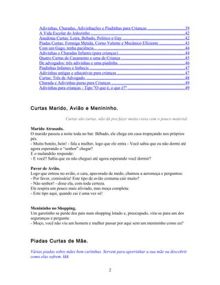 Adivinhas, Charadas, Adivinhações e Piadinhas para Crianças ..................................39
     A Vida Escolar do Joãozinho .......................................................................................42
     Anedotas Curtas: Loira, Bebado, Politico e Gay .........................................................42
     Piadas Curtas: Formiga Metida, Corno Valente e Mecânico Eficiente ........................43
     Com um Gago, tenha paciência... ................................................................................44
     Adivinhas e Charadas Infantis (para crianças) .............................................................44
     Quatro Curtas de Casamento e uma de Criança ...........................................................45
     De advogados: três adivinhas e uma piadinha. ............................................................46
     Piadinhas Infames e Imbecis ........................................................................................47
     Adivinhas antigas e educativas para crianças ..............................................................47
     Curtas: Três de Advogado. ...........................................................................................48
     Charada e Adivinhas puras para Crianças ....................................................................49
     Adivinhas para crianças - Tipo "O que é, o que é?" ....................................................49



Curtas Marido, Avião e Menininho.

                         Curtas são curtas, não dá pra fazer muita coisa com o pouco material.

Marido Atrasado.
O marido passou a noite toda no bar. Bêbado, ele chega em casa tropeçando nos próprios
pés.
- Muito bonito, hein! - fala a mulher, logo que ele entra - Você sabia que eu não dormi até
agora esperando o “senhor” chegar?
E o malandrão responde:
- E você? Sabia que eu não cheguei até agora esperando você dormir?

Pavor de Avião.
Logo que entrou no avião, o cara, apavorado de medo, chamou a aeromoça e perguntou:
- Por favor, comissária! Este tipo de avião costuma cair muito?
- Não senhor! - disse ela, com toda certeza.
Ele respira um pouco mais aliviado, mas moça completa:
- Este tipo aqui, quando cai é uma vez só!


Menininho no Shopping.
Um garotinho se perde dos pais num shopping lotado e, preocupado, vira-se para um dos
seguranças e pergunta:
- Moço, você não viu um homem e mulher passar por aqui sem um menininho como eu?



Piadas Curtas de Mãe.

Várias piadas sobre mães bem curtinhas. Servem para aporrinhar a sua mãe ou descobrir
como elas sofrem. kkk


                                                            2
 
