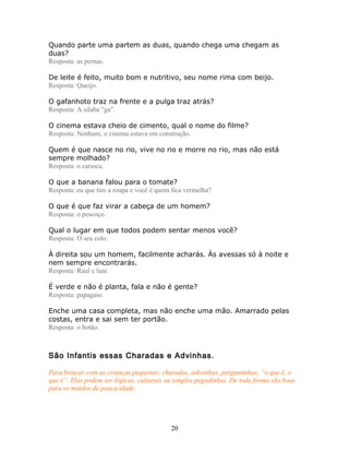 Quando parte uma partem as duas, quando chega uma chegam as
duas?
Resposta: as pernas.

De leite é feito, muito bom e nutritivo, seu nome rima com beijo.
Resposta: Queijo.

O gafanhoto traz na frente e a pulga traz atrás?
Resposta: A sílaba "ga".

O cinema estava cheio de cimento, qual o nome do filme?
Resposta: Nenhum, o cinema estava em construção.

Quem é que nasce no rio, vive no rio e morre no rio, mas não está
sempre molhado?
Resposta: o carioca.

O que a banana falou para o tomate?
Resposta: eu que tiro a roupa e você é quem fica vermelha?

O que é que faz virar a cabeça de um homem?
Resposta: o pescoço.

Qual o lugar em que todos podem sentar menos você?
Resposta: O seu colo.

À direita sou um homem, facilmente acharás. Às avessas só à noite e
nem sempre encontrarás.
Resposta: Raul e luar.

É verde e não é planta, fala e não é gente?
Resposta: papagaio.

Enche uma casa completa, mas não enche uma mão. Amarrado pelas
costas, entra e sai sem ter portão.
Resposta: o botão.



São Infantis essas Charadas e Advinhas.

Para brincar com as crianças pequenas: charadas, adivinhas, perguntinhas, “o que é, o
que é”. Elas podem ser lógicas, culturais ou simples pegadinhas. De toda forma são boas
para os miúdos de pouca idade.




                                           20
 