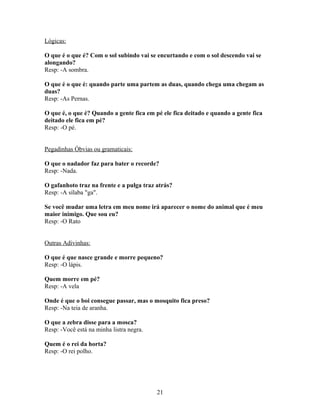 Lógicas:

O que é o que é? Com o sol subindo vai se encurtando e com o sol descendo vai se
alongando?
Resp: -A sombra.

O que é o que é: quando parte uma partem as duas, quando chega uma chegam as
duas?
Resp: -As Pernas.

O que é, o que é? Quando a gente fica em pé ele fica deitado e quando a gente fica
deitado ele fica em pé?
Resp: -O pé.


Pegadinhas Óbvias ou gramaticais:

O que o nadador faz para bater o recorde?
Resp: -Nada.

O gafanhoto traz na frente e a pulga traz atrás?
Resp: -A sílaba "ga".

Se você mudar uma letra em meu nome irá aparecer o nome do animal que é meu
maior inimigo. Que sou eu?
Resp: -O Rato


Outras Adivinhas:

O que é que nasce grande e morre pequeno?
Resp: -O lápis.

Quem morre em pé?
Resp: -A vela

Onde é que o boi consegue passar, mas o mosquito fica preso?
Resp: -Na teia de aranha.

O que a zebra disse para a mosca?
Resp: -Você está na minha listra negra.

Quem é o rei da horta?
Resp: -O rei polho.




                                          21
 