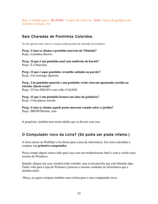 Bem, é verdade que o “Rei Polho” é capaz de entrar na “listra” negra de qualquer um,
inclusive crianças. (rs)



Seis Charadas de Pontinhos Coloridos.

Eu não aguento mais, mas as crianças ainda gostam das charadas de pontinhos.

Perg:. Como se chama o pontinho marrom da Tibalada?
Resp.: Carlinhos Brown.

Perg:. O que é um pontinho azul com uniforme de karatê?
Resp.: É o bluecilee.

Perg:. O que é aque pontinho vermelho subindo na parede?
Resp.: Um morango alpinista.

Perg:. Um pontinho amarelo e um pontinho verde estavam apostando corrida na
estrada. Quem eram?
Resp.: O Uno-MILHO e um volks-VAGEM.

Perg:. O que é um pontinho branco em cima da geladeira?
Resp.: Uma pipoca suicida.

Perg:. Como se chama aquele ponto marrom voando sobre o jardim?
Resp.: BROWNboleta, oras.


A propósito, também tem muito adulto que se diverte com isso.



O Computador novo da Loira? (Só podia ser piada infame.)

A loira entrou no WalMart e foi direto para a área de informática. Ela estava decidida a
comprar seu primeiro computador.

Pouco tempo depois estava indo para casa com um moderníssimo Intel e com a versão mais
recente do Windows.

Quando chegou em casa, instalou tudo certinho, mas aí ela percebe que está faltando algo.
Então volta para a loja do Walmart e procura o mesmo vendedor de informática que a
atendeu antes:

-Moço, eu quero comprar também uma cortina para o meu computador novo.




                                                  22
 