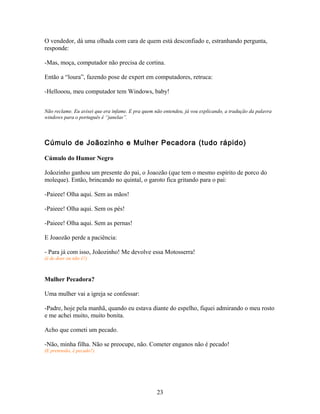 O vendedor, dá uma olhada com cara de quem está desconfiado e, estranhando pergunta,
responde:

-Mas, moça, computador não precisa de cortina.

Então a “loura”, fazendo pose de expert em computadores, retruca:

-Hellooou, meu computador tem Windows, baby!


Não reclame. Eu avisei que era infame. E pra quem não entendeu, já vou explicando, a tradução da palavra
windows para o português é “janelas”.



Cúmulo de Joãozinho e Mulher Pecadora (tudo rápido)

Cúmulo do Humor Negro

Joãozinho ganhou um presente do pai, o Joaozão (que tem o mesmo espírito de porco do
moleque). Então, brincando no quintal, o garoto fica gritando para o pai:

-Paieee! Olha aqui. Sem as mãos!

-Paieee! Olha aqui. Sem os pés!

-Paieee! Olha aqui. Sem as pernas!

E Joaozão perde a paciência:

- Para já com isso, Joãozinho! Me devolve essa Motosserra!
(é de doer ou não é?)



Mulher Pecadora?

Uma mulher vai a igreja se confessar:

-Padre, hoje pela manhã, quando eu estava diante do espelho, fiquei admirando o meu rosto
e me achei muito, muito bonita.

Acho que cometi um pecado.

-Não, minha filha. Não se preocupe, não. Cometer enganos não é pecado!
(E pretensão, é pecado?)




                                                   23
 