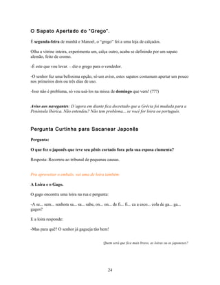 O Sapato Apertado do “Grego”.

É segunda-feira de manhã e Manoel, o “grego” foi a uma loja de calçados.

Olha a vitrine inteira, experimenta um, calça outro, acaba se definindo por um sapato
alemão, feito de cromo.

-É este que vou levar. – diz o grego para o vendedor.

-O senhor fez uma belíssima opção, só um aviso, estes sapatos costumam apertar um pouco
nos primeiros dois ou três dias de uso.

-Isso não é problema, só vou usá-los na missa de domingo que vem! (???)


Aviso aos navegantes: D’agora em diante fica decretado que a Grécia foi mudada para a
Península Ibérica. Não entendeu? Não tem problema... se você for loira ou português.



Pergunta Curtinha para Sacanear Japonês

Pergunta:

O que fez o japonês que teve seu pênis cortado fora pela sua esposa ciumenta?

Resposta: Recorreu ao tribunal de pequenas causas.


Pra aproveitar o embalo, vai uma de loira também:

A Loira e o Gago.

O gago encontra uma loira na rua e pergunta:

-A se... sem... senhora sa... sa... sabe, on... on... de fi... fi... ca a esco... cola de ga... ga...
gagos?

E a loira responde:

-Mas para quê? O senhor já gagueja tão bem!


                                                Quem será que fica mais bravo, as loiras ou os japoneses?




                                                   24
 