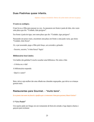 Duas Piadinhas quase Infantis.

                                Algumas crianças entenderão. Outras vão achar muito sem nexo ou graça.



O susto no zoológico.

O pai levou o filho para passear no zoo. Ao passarem em frente à jaula do leão, eles veem
uma placa que diz: "Cuidado, leão perigoso".

Em frente à jaula do tigre, tem outra placa que diz: "Cuidado, tigre perigoso".

Passeando um pouco mais, encontram uma placa em frente a uma jaula vazia, que dizia:
"Cuidado, tinta fresca".

Aí, o pai assustado, pega o filho pelo braço, sai correndo e gritando:

- Socorro, socorro, "o tinta fresca" fugiu!


Bibliotecária Sem Limites.

Um ladrão (de galinhas?) resolve assaltar uma biblioteca. Ele entra e fala:

- A bolsa ou a vida!

A bibliotecária responde:

- Qual é o autor?



Bem, talvez seja melhor dar uma olhada nas charadas engraçadas, que talvez as crianças
gostem mais.



Restaurantes para Gourmet. - “muito bons”.

Se os pratos tem nome em francês, significa que o restaurante é bom para gourmet, Haute Cuisine?



O “Live Poulet”

Um sujeito pede um frango em um restaurante de beira de estrada e logo depois chama o
garçom para reclamar:



                                                  25
 
