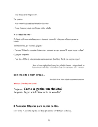 - Este frango está malpassado!

E o garçom:

- Mas como você sabe se nem encostou nele?

- É que ele comeu todo o milho da minha salada!


A ”Salade d'Insectes”

O cliente pede uma salada em um restaurante e quando vai comer, vê uma mosca no
tomate.

Imediatamente, ele chama o garçom:

- Garçom! Olha só o tamanho desta mosca pousada no meu tomate! E agora, o que eu faço?

O garçom responde:

- Fica frio... Olha só o tamanho da aranha que saiu da alface! Já, já, ela come a mosca!


                         Serve até como piada infantil, mas viva a culinária francesa e a imbecilidade no
                        humor destemperado. Deve existir alguns blogs bem engraçados sobre o assunto.



Bem Rápida e Sem Graça...

                                                     Recebida de um leitor: rápida, pequena e sem graça.

Atenção. Não faça em Casa!

Pergunta: Como se ganha um chokito?
Resposta: Pegue seu dedito e enfie na tomadita!

.


3 Anedotas Rápidas para contar no Bar.

Sabe como e', anedotas rapidas sao boas pra animar a rodinha(?) no boteco.



                                                26
 
