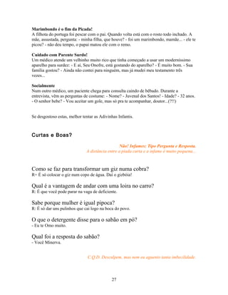 Marimbondo é o fim da Picada!
A filhota do portuga foi pescar com o pai. Quando volta está com o rosto todo inchado. A
mãe, assustada, pergunta: - minha filha, que houve? - foi um marimbondo, mamãe... - ele te
picou? - não deu tempo, o papai matou ele com o remo.

Cuidado com Parente Surdo!
Um médico atende um velhinho muito rico que tinha começado a usar um moderníssimo
aparelho para surdez: - E aí, Seu Onofre, está gostando do aparelho? - É muito bom. - Sua
família gostou? - Ainda não contei para ninguém, mas já mudei meu testamento três
vezes...

Socialmente
Num outro médico, um paciente chega para consulta caindo de bêbado. Durante a
entrevista, vêm as perguntas de costume: - Nome? - Juvenal dos Santos! - Idade? - 32 anos.
- O senhor bebe? - Vou aceitar um gole, mas só pra te acompanhar, doutor...(?!!)


Se desgostoso estas, melhor tentar as Adivinhas Infantis.



Curtas e Boas?

                                                Não! Infames: Tipo Pergunta e Resposta.
                              A distância entre a piada curta e a infame é muito pequena...



Como se faz para transformar um giz numa cobra?
R= É só colocar o giz num copo de água. Daí o gizbóia!

Qual é a vantagem de andar com uma loira no carro?
R: É que você pode parar na vaga de deficiente.

Sabe porque mulher é igual pipoca?
R: É só dar uns pulinhos que cai logo na boca do povo.

O que o detergente disse para o sabão em pó?
- Eu te Omo muito.

Qual foi a resposta do sabão?
- Você Minerva.


                               C.Q.D. Desculpem, mas nem eu aguento tanta imbecilidade.




                                            27
 
