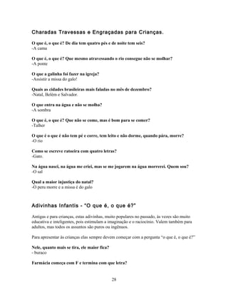 Charadas Travessas e Engraçadas para Crianças.

O que é, o que é? De dia tem quatro pés e de noite tem seis?
-A cama

O que é, o que é? Que mesmo atravessando o rio consegue não se molhar?
-A ponte

O que a galinha foi fazer na igreja?
-Assistir a missa do galo!

Quais as cidades brasileiras mais faladas no mês de dezembro?
-Natal, Belém e Salvador.

O que entra na água e não se molha?
-A sombra

O que é, o que é? Que não se come, mas é bom para se comer?
-Talher

O que é o que é não tem pé e corre, tem leito e não dorme, quando pára, morre?
-O rio

Como se escreve ratoeira com quatro letras?
-Gato.

Na água nasci, na água me criei, mas se me jogarem na água morrerei. Quem sou?
-O sal

Qual a maior injustiça do natal?
-O peru morre e a missa é do galo



Adivinhas Infantis - “O que é, o que é?”

Antigas e para crianças, estas adivinhas, muito populares no passado, às vezes são muito
educativa e inteligentes, pois estimulam a imaginação e o raciocínio. Valem também para
adultos, mas todos os assuntos são puros ou ingênuos.

Para apresentar às crianças elas sempre devem começar com a pergunta “o que é, o que é?”

Nele, quanto mais se tira, ele maior fica?
- buraco

Farmácia começa com F e termina com que letra?


                                             28
 
