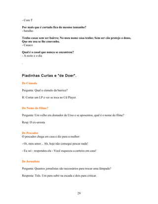 - Com T

Por mais que é cortado fica do mesmo tamanho?
- baralho

Tenho casas sem ser bairro; No meu nome casa tenho; Sem ser cão protejo o dono,
Que me usa se lhe convenho.
- Casaco

Qual é o casal que nunca se encontrou?
- A noite e o dia

.



Piadinhas Curtas e "de Doer".

De Cúmulo

Pergunta: Qual o cúmulo da burrice?

R: Cortar um LP e ver se toca no Cd Player.


Do Nome do Filme?

Pergunta: Um velho era domador de Urso e se aposentou, qual é o nome do filme?

Resp: O ex-ursista


De Pescador
O pescador chega em casa e diz para a mulher:

- Oi, meu amor... Ah, hoje não consegui pescar nada!

- Eu sei - respondeu ela - Você esqueceu a carteira em casa!


De Jornalista

Pergunta: Quantos jornalistas são necessários para trocar uma lâmpada?

Resposta: Três. Um para subir na escada e dois para criticar.




                                              29
 