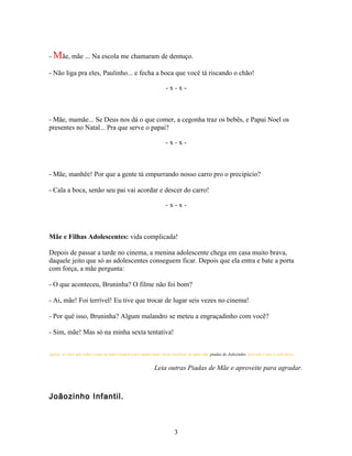 - Mãe, mãe ... Na escola me chamaram de dentuço.

- Não liga pra eles, Paulinho... e fecha a boca que você tá riscando o chão!

                                                                 -x-x-



- Mãe, mamãe... Se Deus nos dá o que comer, a cegonha traz os bebês, e Papai Noel os
presentes no Natal... Pra que serve o papai?

                                                                 -x-x-



- Mãe, manhêe! Por que a gente tá empurrando nosso carro pro o precipício?

- Cala a boca, senão seu pai vai acordar e descer do carro!

                                                                 -x-x-



Mãe e Filhas Adolescentes: vida complicada!

Depois de passar a tarde no cinema, a menina adolescente chega em casa muito brava,
daquele jeito que só as adolescentes conseguem ficar. Depois que ela entra e bate a porta
com força, a mãe pergunta:

- O que aconteceu, Bruninha? O filme não foi bom?

- Ai, mãe! Foi terrível! Eu tive que trocar de lugar seis vezes no cinema!

- Por quê isso, Bruninha? Algum malandro se meteu a engraçadinho com você?

- Sim, mãe! Mas só na minha sexta tentativa!


Agora, se você que saber como as mães podem sofre muito mais, tente localizar as mães das piadas de Joãozinho. Isso sim é que é vida dura.


                                                           Leia outras Piadas de Mãe e aproveite para agradar.



Joãozinho Infantil.



                                                                      3
 