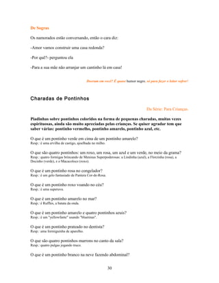 De Sogras

Os namorados estão conversando, então o cara diz:

-Amor vamos construir uma casa redonda?

-Por quê?- perguntou ela

-Para a sua mãe não arranjar um cantinho lá em casa!


                                      Doeram em você? É quase humor negro, só para fazer o leitor sofrer!



Charadas de Pontinhos

                                                                               Da Série: Para Crianças.

Piadinhas sobre pontinhos coloridos na forma de pequenas charadas, muitas vezes
espirituosas, ainda são muito apreciadas pelas crianças. Se quiser agradar tem que
saber várias: pontinho vermelho, pontinho amarelo, pontinho azul, etc.

O que é um pontinho verde em cima de um pontinho amarelo?
Resp.: é uma ervilha de castigo, ajoelhada no milho.

O que são quatro pontinhos: um roxo, um rosa, um azul e um verde, no meio da grama?
Resp.: quatro formigas brincando de Meninas Superpoderosas: a Lindinha (azul), a Florzinha (rosa), a
Docinho (verde), e o Macacoloco (roxo).

O que é um pontinho rosa no congelador?
Resp.: é um gelo fantasiado de Pantera Cor-de-Rosa.

O que é um pontinho roxo voando no céu?
Resp.: é uma superuva.

O que é um pontinho amarelo no mar?
Resp.: é Ruffles, a batata da onda.

O que é um pontinho amarelo e quatro pontinhos azuis?
Resp.: é um "yellowfante" usando "bluetinas".

O que é um pontinho prateado no dentista?
Resp.: uma formiguinha de aparelho.

O que são quatro pontinhos marrons no canto da sala?
Resp.: quatro pulgas jogando truco.

O que é um pontinho branco na neve fazendo abdominal?


                                                       30
 