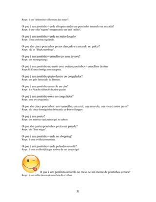 Resp.: é um "abdominável homem das neves".

O que é um pontinho verde ultrapassando um pontinho amarelo na estrada?
Resp.: é um volks"vagem" ultrapassando um uno "milho".

O que é um pontinho verde no meio do gelo
Resp.: Uma azeitona esquiando.

O que são cinco pontinhos pretos dançado e cantando no palco?
Resp.: são os "Blackstreetboys".

O que é um pontinho vermelho em uma árvore?
Resp.: um morangotango.

O que é um pontinho no mato com outros pontinhos vermelhos dentro
Resp.:R: É uma formiga com catapora.

O que é um pontinho preto dentro do congelador?
Resp.: um gelo fantasiado de Batman.

O que é um pontinho amarelo no céu?
Resp.: é o Pikachu saltando de pára-quedas.

O que é um pontinho roxo no congelador?
Resp.: uma uva esquiando.

O que são cinco pontinhos: um vermelho, um azul, um amarelo, um rosa e outro preto?
Resp.: são cinco formiguinhas brincando de Power Rangers.

O que é um ponto?
Resp.: um asterisco que passou gel no cabelo.

O que são quatro pontinhos pretos na parede?
Resp.: são "four migas".

O que é um pontinho verde no shopping?
Resp.: é uma ervilha consumista.

O que é um pontinho verde pulando no sofá?
Resp.: é uma ervilha feliz que acabou de sair do castigo!




                 O que é um pontinho amarelo no meio de um monte de pontinhos verdes?
Resp.: é um milho dentro de uma lata de ervilhas.




                                                      31
 