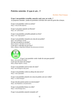 Potinho colorido: O que é um...?

                                                                    Da Série: Para Crianças.

O que é um pontinho vermelho, amarelo, azul, rosa, ou verde...?
As pequenas charadas / piadas de pontinhos coloridos não saem do gosto das crianças.

O que é um pontinho verde na cortina?
Resp.: é uma ervilha alpinista.

O que é um ponto amarelo na floresta?
Resp.: um "yellowfante".

O que é um pontinho vermelho pulando na feira?
Resp.: é um "caqui-pererê"!

O que é um pontinho Amarelo em cima de um prédio?
Resp.: um Fandangos suicida.
Por que ele queria se suicidar?
Resp.: porque a vida dele era um saco.
E por que a vida dele era um saco?
Resp.: porque as figurinhas brilhantes não deixavam ele dormir.




                  O que é um pontinho verde virado de cara para parede?
Resp.: uma azeitona de castigo.
E por que ela estava de castigo?
Resp.: porque engoliu o caroço.

O que é um pontinho azul no meio do mato?
Resp.: uma formiga de calça jeans.

O que é um pontinho verde na cabeça de uma noiva?
Resp.: é uma "greenalda".

O que é um pontinho amarelo em cima do prédio com um violão?
Resp.: é o chitos buarque!

O que são dois pontos pretos no microscópio?
Resp.: uma blacktéria e um pretozoário.

O que é um pontinho branco no chão?
Resp.: é uma formiga noiva.

O que é um pontinho amarelo tomando sol?


                                                    32
 