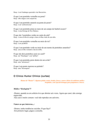 Resp.: é um Fandangos querendo virar Baconzitos.

O que é um pontinho vermelho na porta?
Resp.: olho mágico com conjutivite.

O que é um pontinho amarelo na ponta do poste?
Resp.: é um "yellowtricista".

O que é um pontinho prata no meio de um campo de futebol escuro?
Resp.: é uma formiga de New Balance.

O que são 3 pontinhos verdes no canto da sala?
Resp.: é uma ervilha de castigo e duas ervilhas rindo da cara dela.

O que é um pontinho vermelho no meio do rio?
Resp.: é um jacaRED.

O que é um pontinho verde no meio de um monte de pontinhos amarelos?
Resp.: uma ervilha visitando a lata de milho.

O que são dois pontinhos azuis no canil?
Resp.: um "bluedogue" e um "pitblue".

O que é um pontinho preto dentro de um avião?
Resp.: uma "aeromosca".

O que é um ponto marrom no pulmão?
Resp.: uma "brownquite".



O Cínico Humor Clínico (curtas)

           Humor de “Doutor”: Algumas piadas curtas, tiradas, frases e outros chistes do ambiente médico
                                           hospitalar, com especial destaque para psiquiatras e loucos.



Médico “Zoologista”?

-Doutor, quando eu era solteira tive que abortar seis vezes. Agora que casei, não consigo
engravidar.
-Seu caso é muito comum: você não reproduz em cativeiro.


Vamos ao que interessa...:

-Doutor, tenho tendências suicidas. O que faço?
-Em primeiro lugar, pague a consulta.



                                                      33
 