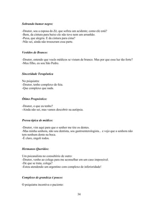 Sobrando humor negro:

-Doutor, sou a esposa do Zé, que sofreu um acidente; como ele está?
-Bem, da cintura para baixo ele não teve nem um arranhão.
-Puxa, que alegria. E da cintura para cima?
-Não sei, ainda não trouxeram essa parte.


Vestidos de Branco:

-Doutor, entendo que vocês médicos se vistam de branco. Mas por que essa luz tão forte?
-Meu filho, eu sou São Pedro.


Sinceridade Terapêutica

No psiquiatra:
-Doutor, tenho complexo de feia.
-Que complexo que nada.


Ótimo Prognóstico:

-Doutor, o que eu tenho?
-Ainda não sei, mas vamos descobrir na autópsia.


Pressa típica de médico:

-Doutor, vim aqui para que o senhor me tire os dentes.
-Mas minha senhora, não sou dentista, sou gastroenterologista... e vejo que a senhora não
tem nenhum dente na boca.
-É claro, engoli todos.


Hermanos Queridos:

Um psicanalista no consultório de outro:
-Doutor, venho ao colega para me aconselhar em um caso impossível.
-De que se trata, colega?
-Estou atendendo um argentino com complexo de inferioridade!


Complexo de grandeza é pouco:

O psiquiatra incentiva o paciente:


                                            34
 