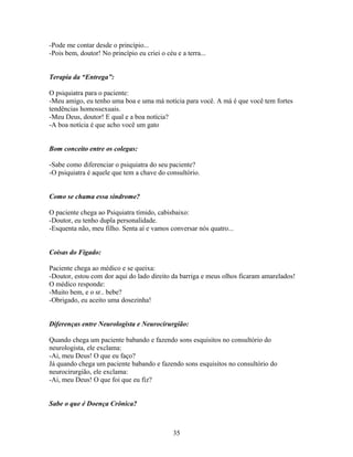 -Pode me contar desde o princípio...
-Pois bem, doutor! No princípio eu criei o céu e a terra...


Terapia da “Entrega”:

O psiquiatra para o paciente:
-Meu amigo, eu tenho uma boa e uma má notícia para você. A má é que você tem fortes
tendências homossexuais.
-Meu Deus, doutor! E qual e a boa notícia?
-A boa notícia é que acho você um gato


Bom conceito entre os colegas:

-Sabe como diferenciar o psiquiatra do seu paciente?
-O psiquiatra é aquele que tem a chave do consultório.


Como se chama essa síndrome?

O paciente chega ao Psiquiatra tímido, cabisbaixo:
-Doutor, eu tenho dupla personalidade.
-Esquenta não, meu filho. Senta aí e vamos conversar nós quatro...


Coisas do Fígado:

Paciente chega ao médico e se queixa:
-Doutor, estou com dor aqui do lado direito da barriga e meus olhos ficaram amarelados!
O médico responde:
-Muito bem, e o sr.. bebe?
-Obrigado, eu aceito uma dosezinha!


Diferenças entre Neurologista e Neurocirurgião:

Quando chega um paciente babando e fazendo sons esquisitos no consultório do
neurologista, ele exclama:
-Ai, meu Deus! O que eu faço?
Já quando chega um paciente babando e fazendo sons esquisitos no consultório do
neurocirurgião, ele exclama:
-Ai, meu Deus! O que foi que eu fiz?


Sabe o que é Doença Crônica?



                                              35
 