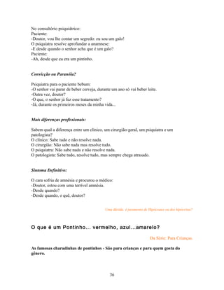 No consultório psiquiátrico:
Paciente:
-Doutor, vou lhe contar um segredo: eu sou um galo!
O psiquiatra resolve aprofundar a anamnese:
-E desde quando o senhor acha que é um galo?
Paciente:
-Ah, desde que eu era um pintinho.


Convicção ou Paranóia?

Psiquiatra para o paciente bebum:
-O senhor vai parar de beber cerveja, durante um ano só vai beber leite.
-Outra vez, doutor?
-O que, o senhor já fez esse tratamento?
-Já, durante os primeiros meses da minha vida...


Mais diferenças profissionais:

Sabem qual a diferença entre um clínico, um cirurgião-geral, um psiquiatra e um
patologista?
O clínico: Sabe tudo e não resolve nada.
O cirurgião: Não sabe nada mas resolve tudo.
O psiquiatra: Não sabe nada e não resolve nada.
O patologista: Sabe tudo, resolve tudo, mas sempre chega atrasado.


Sintoma Definitivo:

O cara sofria de amnésia e procurou o médico:
-Doutor, estou com uma terrível amnésia.
-Desde quando?
-Desde quando, o quê, doutor?


                                          Uma dúvida: é juramento de Hipócrates ou dos hipócritas?



O que é um Pontinho... vermelho, azul...amarelo?

                                                                      Da Série: Para Crianças.

As famosas charadinhas de pontinhos - São para crianças e para quem gosta do
gênero.



                                             36
 