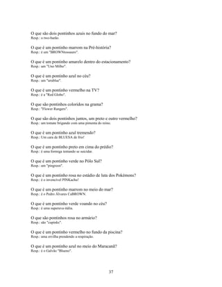 O que são dois pontinhos azuis no fundo do mar?
Resp.: o two-barão.

O que é um pontinho marrom na Pré-história?
Resp.: é um "BROWNtossauro".

O que é um pontinho amarelo dentro do estacionamento?
Resp.: um "Uno Milho".

O que é um pontinho azul no céu?
Resp.: um "urublue".

O que é um pontinho vermelho na TV?
Resp.: é a "Red Globo".

O que são pontinhos coloridos na grama?
Resp.: "Flower Rangers".

O que são dois pontinhos juntos, um preto e outro vermelho?
Resp.: um tomate brigando com uma pimenta do reino.

O que é um pontinho azul tremendo?
Resp.: Um cara de BLUESA de frio!

O que é um pontinho preto em cima do prédio?
Resp.: é uma formiga tentando se suicidar.

O que é um pontinho verde no Pólo Sul?
Resp.: um "pingreen".

O que é um pontinho rosa no estádio de luta dos Pokémons?
Resp.: é o invencível PINKachu!

O que é um pontinho marrom no meio do mar?
Resp.: é o Pedro Álvares CaBROWN.

O que é um pontinho verde voando no céu?
Resp.: é uma superuva-itália.

O que são pontinhos rosa no armário?
Resp.: são "cupinks".

O que é um pontinho vermelho no fundo da piscina?
Resp.: uma ervilha prendendo a respiração.

O que é um pontinho azul no meio do Maracanã?
Resp.: é o Galvão "Blueno".




                                                 37
 